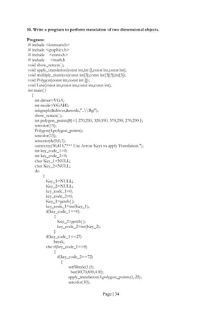 Page | 34
10. Write a program to perform translation of two dimensional objects.
Program:
# include <iostream.h>
# include <graphics.h>
# include <conio.h>
# include <math.h
void show_screen( );
void apply_translation(const int,int [],const int,const int);
void multiply_matrices(const int[3],const int[3][3],int[3]);
void Polygon(const int,const int []);
void Line(const int,const int,const int,const int);
int main( )
{
int driver=VGA;
int mode=VGAHI;
initgraph(&driver,&mode,"..Bgi");
show_screen( );
int polygon_points[8]={ 270,290, 320,190, 370,290, 270,290 };
setcolor(15);
Polygon(4,polygon_points);
setcolor(15);
settextstyle(0,0,1);
outtextxy(50,415,"*** Use Arrow Keys to apply Translation.");
int key_code_1=0;
int key_code_2=0;
char Key_1=NULL;
char Key_2=NULL;
do
{
Key_1=NULL;
Key_2=NULL;
key_code_1=0;
key_code_2=0;
Key_1=getch( );
key_code_1=int(Key_1);
if(key_code_1==0)
{
Key_2=getch( );
key_code_2=int(Key_2);
}
if(key_code_1==27)
break;
else if(key_code_1==0)
{
if(key_code_2==72)
{
setfillstyle(1,0);
bar(40,70,600,410);
apply_translation(4,polygon_points,0,-25);
setcolor(10);
 