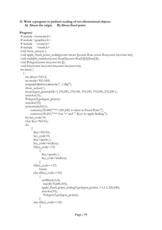 Page | 39
11. Write a program to perform scaling of two dimensional objects.
A) About the origin B) About fixed point
Program:
# include <iostream.h>
# include <graphics.h>
# include <conio.h>
# include <math.h>
void show_screen( );
void apply_fixed_point_scaling(const int,int [],const float, const float,const int,const int);
void multiply_matrices(const float[3],const float[3][3],float[3]);
void Polygon(const int,const int []);
void Line(const int,const int,const int,const int);
int main( )
{
int driver=VGA;
int mode=VGAHI;
initgraph(&driver,&mode,"..Bgi");
show_screen( );
int polygon_points[10]={ 270,290, 270,190, 370,190, 370,290, 270,290 };
setcolor(15);
Polygon(5,polygon_points);
setcolor(15);
settextstyle(0,0,1);
outtextxy(50,400,"*** (320,240) is taken as Fixed Point.");
outtextxy(50,415,"*** Use '+' and '-' Keys to apply Scaling.");
int key_code=0;
char Key=NULL;
do
{
Key=NULL;
key_code=0;
Key=getch( );
key_code=int(Key);
if(key_code==0)
{
Key=getch( );
key_code=int(Key);
}
if(key_code==27)
break;
else if(key_code==43)
{
setfillstyle(1,0);
bar(40,70,600,410);
apply_fixed_point_scaling(5,polygon_points, 1.1,1.1,320,240);
setcolor(10);
Polygon(5,polygon_points);
}
else if(key_code==45)
{
 