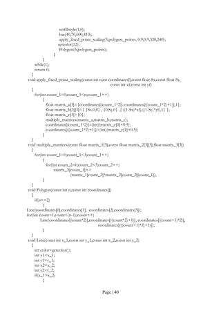Page | 40
setfillstyle(1,0);
bar(40,70,600,410);
apply_fixed_point_scaling(5,polygon_points, 0.9,0.9,320,240);
setcolor(12);
Polygon(5,polygon_points);
}
}
while(1);
return 0;
}
void apply_fixed_point_scaling(const int n,int coordinates[],const float Sx,const float Sy,
const int xf,const int yf)
{
for(int count_1=0;count_1<n;count_1++)
{
float matrix_a[3]={coordinates[(count_1*2)] coordinates[((count_1*2)+1)],1};
float matrix_b[3][3]={ {Sx,0,0} , {0,Sy,0} ,{ ((1-Sx)*xf),((1-Sy)*yf),1} };
float matrix_c[3]={0};
multiply_matrices(matrix_a,matrix_b,matrix_c);
coordinates[(count_1*2)]=(int)(matrix_c[0]+0.5);
coordinates[((count_1*2)+1)]=(int)(matrix_c[1]+0.5);
}
}
void multiply_matrices(const float matrix_1[3],const float matrix_2[3][3],float matrix_3[3])
{
for(int count_1=0;count_1<3;count_1++)
{
for(int count_2=0;count_2<3;count_2++)
matrix_3[count_1]+=
(matrix_1[count_2]*matrix_2[count_2][count_1]);
}
}
void Polygon(const int n,const int coordinates[])
{
if(n>=2)
{
Line(coordinates[0],coordinates[1], coordinates[2],coordinates[3]);
for(int count=1;count<(n-1);count++)
Line(coordinates[(count*2)],coordinates[((count*2)+1)], coordinates[((count+1)*2)],
coordinates[(((count+1)*2)+1)]);
}
}
void Line(const int x_1,const int y_1,const int x_2,const int y_2)
{
int color=getcolor( );
int x1=x_1;
int y1=y_1;
int x2=x_2;
int y2=y_2;
if(x_1>x_2)
{
 