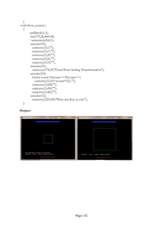 Page | 42
}
void show_screen( )
{
setfillstyle(1,1);
bar(170,26,460,38);
settextstyle(0,0,1);
setcolor(15);
outtextxy(5,5,"");
outtextxy(5,17,"");
outtextxy(5,29,"");
outtextxy(5,41,"");
outtextxy(5,53,"");
setcolor(11);
outtextxy(178,29,"Fixed-Point Scaling Transformation");
setcolor(15);
for(int count=0;count<=30;count++)
outtextxy(5,(65+(count*12)),"");
outtextxy(5,438,"");
outtextxy(5,450,"");
outtextxy(5,462,"");
setcolor(12);
outtextxy(229,450,"Press any Key to exit.");
}
Output:
 