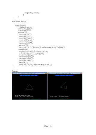 Page | 46
putpixel(x,y,color);
}
}
}
void show_screen( )
{
setfillstyle(1,1);
bar(140,26,485,38);
settextstyle(0,0,1);
setcolor(15);
outtextxy(5,5,"");
outtextxy(5,17,"");
outtextxy(5,29,"");
outtextxy(5,41,"");
outtextxy(5,53,"");
setcolor(11);
outtextxy(150,29,"Rotation Transformation along Fix Point");
setcolor(15);
for(int count=0;count<=30;count++)
outtextxy(5,(65+(count*12)),"");
outtextxy(5,438,"");
outtextxy(5,450,"");
outtextxy(5,462,"");
setcolor(12);
outtextxy(229,450,"Press any Key to exit.");
}
Output:
 