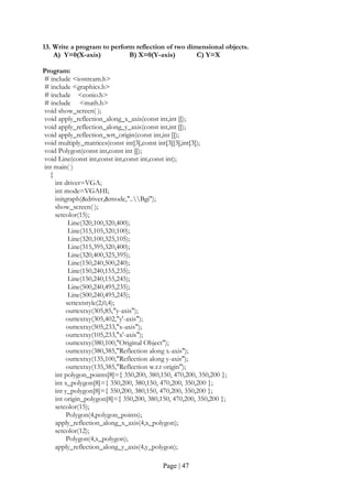 Page | 47
13. Write a program to perform reflection of two dimensional objects.
A) Y=0(X-axis) B) X=0(Y-axis) C) Y=X
Program:
# include <iostream.h>
# include <graphics.h>
# include <conio.h>
# include <math.h>
void show_screen( );
void apply_reflection_along_x_axis(const int,int []);
void apply_reflection_along_y_axis(const int,int []);
void apply_reflection_wrt_origin(const int,int []);
void multiply_matrices(const int[3],const int[3][3],int[3]);
void Polygon(const int,const int []);
void Line(const int,const int,const int,const int);
int main( )
{
int driver=VGA;
int mode=VGAHI;
initgraph(&driver,&mode,"..Bgi");
show_screen( );
setcolor(15);
Line(320,100,320,400);
Line(315,105,320,100);
Line(320,100,325,105);
Line(315,395,320,400);
Line(320,400,325,395);
Line(150,240,500,240);
Line(150,240,155,235);
Line(150,240,155,245);
Line(500,240,495,235);
Line(500,240,495,245);
settextstyle(2,0,4);
outtextxy(305,85,"y-axis");
outtextxy(305,402,"y'-axis");
outtextxy(505,233,"x-axis");
outtextxy(105,233,"x'-axis");
outtextxy(380,100,"Original Object");
outtextxy(380,385,"Reflection along x-axis");
outtextxy(135,100,"Reflection along y-axis");
outtextxy(135,385,"Reflection w.r.t origin");
int polygon_points[8]={ 350,200, 380,150, 470,200, 350,200 };
int x_polygon[8]={ 350,200, 380,150, 470,200, 350,200 };
int y_polygon[8]={ 350,200, 380,150, 470,200, 350,200 };
int origin_polygon[8]={ 350,200, 380,150, 470,200, 350,200 };
setcolor(15);
Polygon(4,polygon_points);
apply_reflection_along_x_axis(4,x_polygon);
setcolor(12);
Polygon(4,x_polygon);
apply_reflection_along_y_axis(4,y_polygon);
 