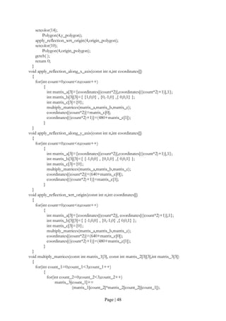 Page | 48
setcolor(14);
Polygon(4,y_polygon);
apply_reflection_wrt_origin(4,origin_polygon);
setcolor(10);
Polygon(4,origin_polygon);
getch( );
return 0;
}
void apply_reflection_along_x_axis(const int n,int coordinates[])
{
for(int count=0;count<n;count++)
{
int matrix_a[3]={coordinates[(count*2)],coordinates[((count*2)+1)],1};
int matrix_b[3][3]={ {1,0,0} , {0,-1,0} ,{ 0,0,1} };
int matrix_c[3]={0};
multiply_matrices(matrix_a,matrix_b,matrix_c);
coordinates[(count*2)]=matrix_c[0];
coordinates[((count*2)+1)]=(480+matrix_c[1]);
}
}
void apply_reflection_along_y_axis(const int n,int coordinates[])
{
for(int count=0;count<n;count++)
{
int matrix_a[3]={coordinates[(count*2)],coordinates[((count*2)+1)],1};
int matrix_b[3][3]={ {-1,0,0} , {0,1,0} ,{ 0,0,1} };
int matrix_c[3]={0};
multiply_matrices(matrix_a,matrix_b,matrix_c);
coordinates[(count*2)]=(640+matrix_c[0]);
coordinates[((count*2)+1)]=matrix_c[1];
}
}
void apply_reflection_wrt_origin(const int n,int coordinates[])
{
for(int count=0;count<n;count++)
{
int matrix_a[3]={coordinates[(count*2)], coordinates[((count*2)+1)],1};
int matrix_b[3][3]={ {-1,0,0} , {0,-1,0} ,{ 0,0,1} };
int matrix_c[3]={0};
multiply_matrices(matrix_a,matrix_b,matrix_c);
coordinates[(count*2)]=(640+matrix_c[0]);
coordinates[((count*2)+1)]=(480+matrix_c[1]);
}
}
void multiply_matrices(const int matrix_1[3], const int matrix_2[3][3],int matrix_3[3])
{
for(int count_1=0;count_1<3;count_1++)
{
for(int count_2=0;count_2<3;count_2++)
matrix_3[count_1]+=
(matrix_1[count_2]*matrix_2[count_2][count_1]);
 