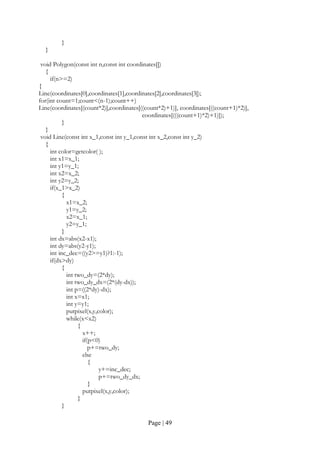 Page | 49
}
}
void Polygon(const int n,const int coordinates[])
{
if(n>=2)
{
Line(coordinates[0],coordinates[1],coordinates[2],coordinates[3]);
for(int count=1;count<(n-1);count++)
Line(coordinates[(count*2)],coordinates[((count*2)+1)], coordinates[((count+1)*2)],
coordinates[(((count+1)*2)+1)]);
}
}
void Line(const int x_1,const int y_1,const int x_2,const int y_2)
{
int color=getcolor( );
int x1=x_1;
int y1=y_1;
int x2=x_2;
int y2=y_2;
if(x_1>x_2)
{
x1=x_2;
y1=y_2;
x2=x_1;
y2=y_1;
}
int dx=abs(x2-x1);
int dy=abs(y2-y1);
int inc_dec=((y2>=y1)?1:-1);
if(dx>dy)
{
int two_dy=(2*dy);
int two_dy_dx=(2*(dy-dx));
int p=((2*dy)-dx);
int x=x1;
int y=y1;
putpixel(x,y,color);
while(x<x2)
{
x++;
if(p<0)
p+=two_dy;
else
{
y+=inc_dec;
p+=two_dy_dx;
}
putpixel(x,y,color);
}
}
 