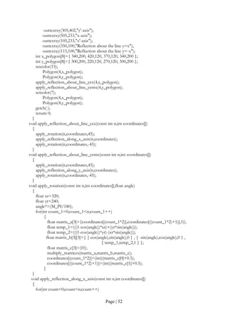 Page | 52
outtextxy(305,402,"y'-axis");
outtextxy(505,233,"x-axis");
outtextxy(105,233,"x'-axis");
outtextxy(350,100,"Reflection about the line y=x");
outtextxy(115,100,"Reflection about the line y=-x");
int x_polygon[8]={ 340,200, 420,120, 370,120, 340,200 };
int y_polygon[8]={ 300,200, 220,120, 270,120, 300,200 };
setcolor(15);
Polygon(4,x_polygon);
Polygon(4,y_polygon);
apply_reflection_about_line_yex(4,x_polygon);
apply_reflection_about_line_yemx(4,y_polygon);
setcolor(7);
Polygon(4,x_polygon);
Polygon(4,y_polygon);
getch( );
return 0;
}
void apply_reflection_about_line_yex(const int n,int coordinates[])
{
apply_rotation(n,coordinates,45);
apply_reflection_along_x_axis(n,coordinates);
apply_rotation(n,coordinates,-45);
}
void apply_reflection_about_line_yemx(const int n,int coordinates[])
{
apply_rotation(n,coordinates,45);
apply_reflection_along_y_axis(n,coordinates);
apply_rotation(n,coordinates,-45);
}
void apply_rotation(const int n,int coordinates[],float angle)
{
float xr=320;
float yr=240;
angle*=(M_PI/180);
for(int count_1=0;count_1<n;count_1++)
{
float matrix_a[3]={coordinates[(count_1*2)],coordinates[((count_1*2)+1)],1};
float temp_1=(((1-cos(angle))*xr)+(yr*sin(angle)));
float temp_2=(((1-cos(angle))*yr)-(xr*sin(angle)));
float matrix_b[3][3]={ { cos(angle),sin(angle),0 } , { -sin(angle),cos(angle),0 } ,
{ temp_1,temp_2,1 } };
float matrix_c[3]={0};
multiply_matrices(matrix_a,matrix_b,matrix_c);
coordinates[(count_1*2)]=(int)(matrix_c[0]+0.5);
coordinates[((count_1*2)+1)]=(int)(matrix_c[1]+0.5);
}
}
void apply_reflection_along_x_axis(const int n,int coordinates[])
{
for(int count=0;count<n;count++)
 