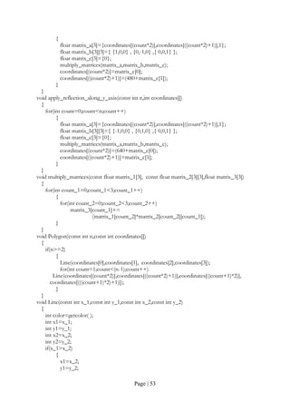 Page | 53
{
float matrix_a[3]={coordinates[(count*2)],coordinates[((count*2)+1)],1};
float matrix_b[3][3]={ {1,0,0} , {0,-1,0} ,{ 0,0,1} };
float matrix_c[3]={0};
multiply_matrices(matrix_a,matrix_b,matrix_c);
coordinates[(count*2)]=matrix_c[0];
coordinates[((count*2)+1)]=(480+matrix_c[1]);
}
}
void apply_reflection_along_y_axis(const int n,int coordinates[])
{
for(int count=0;count<n;count++)
{
float matrix_a[3]={coordinates[(count*2)],coordinates[((count*2)+1)],1};
float matrix_b[3][3]={ {-1,0,0} , {0,1,0} ,{ 0,0,1} };
float matrix_c[3]={0};
multiply_matrices(matrix_a,matrix_b,matrix_c);
coordinates[(count*2)]=(640+matrix_c[0]);
coordinates[((count*2)+1)]=matrix_c[1];
}
}
void multiply_matrices(const float matrix_1[3], const float matrix_2[3][3],float matrix_3[3])
{
for(int count_1=0;count_1<3;count_1++)
{
for(int count_2=0;count_2<3;count_2++)
matrix_3[count_1]+=
(matrix_1[count_2]*matrix_2[count_2][count_1]);
}
}
void Polygon(const int n,const int coordinates[])
{
if(n>=2)
{
Line(coordinates[0],coordinates[1], coordinates[2],coordinates[3]);
for(int count=1;count<(n-1);count++)
Line(coordinates[(count*2)],coordinates[((count*2)+1)],coordinates[((count+1)*2)],
coordinates[(((count+1)*2)+1)]);
}
}
void Line(const int x_1,const int y_1,const int x_2,const int y_2)
{
int color=getcolor( );
int x1=x_1;
int y1=y_1;
int x2=x_2;
int y2=y_2;
if(x_1>x_2)
{
x1=x_2;
y1=y_2;
 