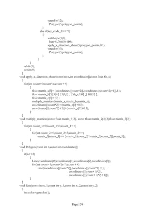 Page | 59
setcolor(12);
Polygon(5,polygon_points);
}
else if(key_code_2==77)
{
setfillstyle(1,0);
bar(40,70,600,410);
apply_x_direction_shear(5,polygon_points,0.1);
setcolor(10);
Polygon(5,polygon_points);
}
}
}
while(1);
return 0;
}
void apply_x_direction_shear(const int n,int coordinates[],const float Sh_x)
{
for(int count=0;count<n;count++)
{
float matrix_a[3]={coordinates[(count*2)],coordinates[((count*2)+1)],1};
float matrix_b[3][3]={ {1,0,0} , {Sh_x,1,0} ,{ 0,0,1} };
float matrix_c[3]={0};
multiply_matrices(matrix_a,matrix_b,matrix_c);
coordinates[(count*2)]=(matrix_c[0]+0.5);
coordinates[((count*2)+1)]=(matrix_c[1]+0.5);
}
}
void multiply_matrices(const float matrix_1[3], const float matrix_2[3][3],float matrix_3[3])
{
for(int count_1=0;count_1<3;count_1++)
{
for(int count_2=0;count_2<3;count_2++)
matrix_3[count_1]+= (matrix_1[count_2]*matrix_2[count_2][count_1]);
}
}
void Polygon(const int n,const int coordinates[])
{
if(n>=2)
{
Line(coordinates[0],coordinates[1],coordinates[2],coordinates[3]);
for(int count=1;count<(n-1);count++)
Line(coordinates[(count*2)],coordinates[((count*2)+1)],
coordinates[((count+1)*2)],
coordinates[(((count+1)*2)+1)]);
}
}
void Line(const int x_1,const int y_1,const int x_2,const int y_2)
{
int color=getcolor( );
 