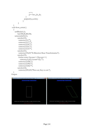 Page | 61
x++;
p+=two_dx_dy;
}
putpixel(x,y,color);
}
}
}
void show_screen( )
{
setfillstyle(1,1);
bar(184,26,460,38);
settextstyle(0,0,1);
setcolor(15);
outtextxy(5,5,"");
outtextxy(5,17,"");
outtextxy(5,29,"");
outtextxy(5,41,"");
outtextxy(5,53,"");
setcolor(11);
outtextxy(194,29,"X-Direction Shear Transformation");
setcolor(15);
for(int count=0;count<=30;count++)
outtextxy(5,(65+(count*12)),"");
outtextxy(5,438,"");
outtextxy(5,450,"");
outtextxy(5,462,"");
setcolor(12);
outtextxy(229,450,"Press any Key to exit.");
}
Output:
 