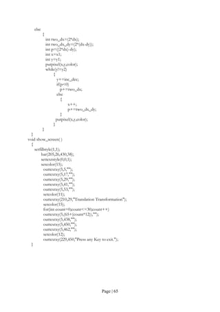 Page | 65
else
{
int two_dx=(2*dx);
int two_dx_dy=(2*(dx-dy));
int p=((2*dx)-dy);
int x=x1;
int y=y1;
putpixel(x,y,color);
while(y!=y2)
{
y+=inc_dec;
if(p<0)
p+=two_dx;
else
{
x++;
p+=two_dx_dy;
}
putpixel(x,y,color);
}
}
}
void show_screen( )
{
setfillstyle(1,1);
bar(205,26,430,38);
settextstyle(0,0,1);
setcolor(15);
outtextxy(5,5,"");
outtextxy(5,17,"");
outtextxy(5,29,"");
outtextxy(5,41,"");
outtextxy(5,53,"");
setcolor(11);
outtextxy(210,29,"Translation Transformation");
setcolor(15);
for(int count=0;count<=30;count++)
outtextxy(5,(65+(count*12)),"");
outtextxy(5,438,"");
outtextxy(5,450,"");
outtextxy(5,462,"");
setcolor(12);
outtextxy(229,450,"Press any Key to exit.");
}
 