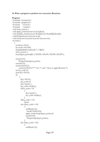 Page | 67
16. Write a program to perform two successive Rotations.
Program:
# include <iostream.h>
# include <graphics.h>
# include <conio.h>
# include <math.h>
void show_screen( );
void apply_rotation(const int,int [],float);
void multiply_matrices(const float[3],const float[3][3],float[3]);
void Polygon(const int,const int []);
void Line(const int,const int,const int,const int);
int main( )
{
int driver=VGA;
int mode=VGAHI;
initgraph(&driver,&mode,"..Bgi");
show_screen( );
int polygon_points[8]={ 250,290, 320,190, 390,290, 250,290 };
setcolor(15);
Polygon(5,polygon_points);
setcolor(15);
settextstyle(0,0,1);
outtextxy(50,415,"*** Use '+' and '-' Keys to apply Rotation.");
int key_code=0;
char Key=NULL;
do
{
Key=NULL;
key_code=0;
Key=getch( );
key_code=int(Key);
if(key_code==0)
{
Key=getch( );
key_code=int(Key);
}
if(key_code==27)
break;
else if(key_code==43)
{
setfillstyle(1,0);
bar(40,70,600,410);
apply_rotation(4,polygon_points,5);
setcolor(10);
Polygon(4,polygon_points);
}
else if(key_code==45)
{
setfillstyle(1,0);
 