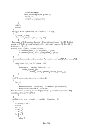 Page | 68
bar(40,70,600,410);
apply_rotation(4,polygon_points,-5);
setcolor(12);
Polygon(4,polygon_points);
}
}
while(1);
return 0;
}
void apply_rotation(const int n,int coordinates[],float angle)
{
angle*=(M_PI/180);
for(int count_1=0;count_1<n;count_1++)
{
float matrix_a[3]={coordinates[(count_1*2)],coordinates[((count_1*2)+1)],1}; float
matrix_b[3][3]={ { cos(angle),sin(angle),0 } ,{ -sin(angle),cos(angle),0 } ,{ 0,0,1 } };
float matrix_c[3]={0};
multiply_matrices(matrix_a,matrix_b,matrix_c);
coordinates[(count_1*2)]=(int)(matrix_c[0]+0.5);
coordinates[((count_1*2)+1)]=(int)(matrix_c[1]+0.5);
}
}
void multiply_matrices(const float matrix_1[3],const float matrix_2[3][3],float matrix_3[3])
{
for(int count_1=0;count_1<3;count_1++)
{
for(int count_2=0;count_2<3;count_2++)
matrix_3[count_1]+=
(matrix_1[count_2]*matrix_2[count_2][count_1]);
}
}
void Polygon(const int n,const int coordinates[])
{
if(n>=2)
{
Line(coordinates[0],coordinates[1], coordinates[2],coordinates[3]);
for(int count=1;count<(n-1);count++)
Line(coordinates[(count*2)],coordinates[((count*2)+1)], coordinates[((count+1)*2)],
coordinates[(((count+1)*2)+1)]);
}
}
void Line(const int x_1,const int y_1,const int x_2,const int y_2)
{
int color=getcolor( );
int x1=x_1;
int y1=y_1;
int x2=x_2;
int y2=y_2;
if(x_1>x_2)
{
x1=x_2;
 