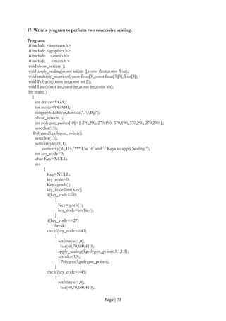 Page | 71
17. Write a program to perform two successive scaling.
Program:
# include <iostream.h>
# include <graphics.h>
# include <conio.h>
# include <math.h>
void show_screen( );
void apply_scaling(const int,int [],const float,const float);
void multiply_matrices(const float[3],const float[3][3],float[3]);
void Polygon(const int,const int []);
void Line(const int,const int,const int,const int);
int main( )
{
int driver=VGA;
int mode=VGAHI;
initgraph(&driver,&mode,"..Bgi");
show_screen( );
int polygon_points[10]={ 270,290, 270,190, 370,190, 370,290, 270,290 };
setcolor(15);
Polygon(5,polygon_points);
setcolor(15);
settextstyle(0,0,1);
outtextxy(50,415,"*** Use '+' and '-' Keys to apply Scaling.");
int key_code=0;
char Key=NULL;
do
{
Key=NULL;
key_code=0;
Key=getch( );
key_code=int(Key);
if(key_code==0)
{
Key=getch( );
key_code=int(Key);
}
if(key_code==27)
break;
else if(key_code==43)
{
setfillstyle(1,0);
bar(40,70,600,410);
apply_scaling(5,polygon_points,1.1,1.1);
setcolor(10);
Polygon(5,polygon_points);
}
else if(key_code==45)
{
setfillstyle(1,0);
bar(40,70,600,410);
 