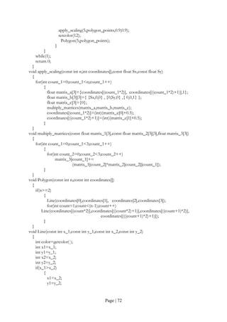 Page | 72
apply_scaling(5,polygon_points,0.9,0.9);
setcolor(12);
Polygon(5,polygon_points);
}
}
while(1);
return 0;
}
void apply_scaling(const int n,int coordinates[],const float Sx,const float Sy)
{
for(int count_1=0;count_1<n;count_1++)
{
float matrix_a[3]={coordinates[(count_1*2)], coordinates[((count_1*2)+1)],1};
float matrix_b[3][3]={ {Sx,0,0} , {0,Sy,0} ,{ 0,0,1} };
float matrix_c[3]={0};
multiply_matrices(matrix_a,matrix_b,matrix_c);
coordinates[(count_1*2)]=(int)(matrix_c[0]+0.5);
coordinates[((count_1*2)+1)]=(int)(matrix_c[1]+0.5);
}
}
void multiply_matrices(const float matrix_1[3],const float matrix_2[3][3],float matrix_3[3])
{
for(int count_1=0;count_1<3;count_1++)
{
for(int count_2=0;count_2<3;count_2++)
matrix_3[count_1]+=
(matrix_1[count_2]*matrix_2[count_2][count_1]);
}
}
void Polygon(const int n,const int coordinates[])
{
if(n>=2)
{
Line(coordinates[0],coordinates[1], coordinates[2],coordinates[3]);
for(int count=1;count<(n-1);count++)
Line(coordinates[(count*2)],coordinates[((count*2)+1)],coordinates[((count+1)*2)],
coordinates[(((count+1)*2)+1)]);
}
}
void Line(const int x_1,const int y_1,const int x_2,const int y_2)
{
int color=getcolor( );
int x1=x_1;
int y1=y_1;
int x2=x_2;
int y2=y_2;
if(x_1>x_2)
{
x1=x_2;
y1=y_2;
 