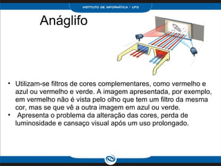 Anáglifo             Utilizam-se filtros de cores complementares, como vermelho e azul ou vermelho e verde. A imagem apresentada, por exemplo, em vermelho não é vista pelo olho que tem um filtro da mesma cor, mas se que vê a outra imagem em azul ou verde.    Apresenta o problema da alteração das cores, perda de luminosidade e cansaço visual após um uso prolongado.  