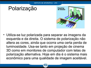      Polarização         Utiliza-se luz polarizada para separar as imagens da esquerda e da direita. O sistema de polarização não altera as cores, ainda que ocorra uma certa perda de luminosidade. Usa-se tanto em projeção de cinema 3D como em monitores de computador com telas de polarização alternativa. Hoje em dia é o sistema mais econômico para uma qualidade de imagem aceitável.    