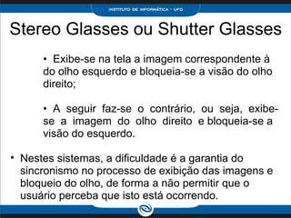 Stereo Glasses ou Shutter Glasses •   Exibe-se na tela a imagem correspondente à do olho esquerdo e bloqueia-se a visão do olho direito;  •   A  seguir  faz-se  o  contrário,  ou  seja,  exibe-se  a  imagem  do  olho  direito  e bloqueia-se a visão do esquerdo.    Nestes sistemas, a dificuldade é a garantia do sincronismo no processo de exibição das imagens e bloqueio do olho, de forma a não permitir que o usuário perceba que isto está ocorrendo.  