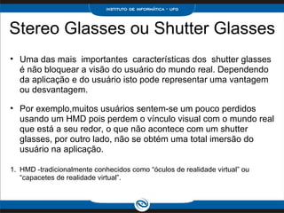 Stereo Glasses ou Shutter Glasses      Uma das mais  importantes  características dos  shutter glasses  é não bloquear a visão do usuário do mundo real. Dependendo da aplicação e do usuário isto pode representar uma vantagem ou desvantagem.    Por exemplo,muitos usuários sentem-se um pouco perdidos usando um HMD pois perdem o vínculo visual com o mundo real que está a seu redor, o que não acontece com um shutter glasses, por outro lado, não se obtém uma total imersão do usuário na aplicação.    HMD -tradicionalmente conhecidos como “óculos de realidade virtual” ou “capacetes de realidade virtual”. 