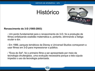 Histórico Renascimento do 3-D (1985-2003)  - Um ponto fundamental para o renascimento do 3-D, foi a produção de filmes enfatizando exatidão matemática e, portanto, eliminando a fadiga ocular e dor.      - Em 1986, parques temáticos da Disney e Universal Studios começaram a usar filmes em 3-D para impressionar o público.     - "Ecos do Sol", foi o primeiro filme a ser apresentado por meio da tecnologia shutterglass, uma evolução necessária porque a tela cúpula impedia o uso da tecnologia polarizada. 