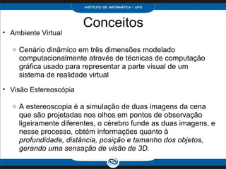 Conceitos Ambiente Virtual    Cenário dinâmico em três dimensões modelado computacionalmente através de técnicas de computação gráfica usado para representar a parte visual de um sistema de realidade virtual   Visão Estereoscópia   A estereoscopia é a simulação de duas imagens da cena que são projetadas nos olhos   em pontos de observação ligeiramente diferentes, o cérebro funde as duas imagens, e nesse processo, obtém informações quanto à  profundidade, distância, posição e tamanho dos objetos, gerando uma sensação de visão de 3D. 