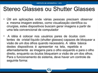 Stereo Glasses ou Shutter Glasses Útil  em  aplicações  onde  várias  pessoas  precisam  observar  a  mesma imagem estéreo, como visualização científica ou cirurgias, estes dispositivos buscam gerar imagens a partir de uma tela convencional de computador     A  idéia  é  colocar  nos  usuários  pares  de  óculos  com  lentes  de  cristal líquido (shutter glasses) capazes de bloquear a visão de um dos olhos quando necessário. A  idéia  básica  destes  dispositivos  é  apresentar  na  tela,  repetida  e  alternadamente  as imagens para o olho esquerdo e para o olho direito, enquanto os óculos bloqueiam a visão de um dos olhos. Para o funcionamento do sistema, deve haver um controle da seguinte forma:  