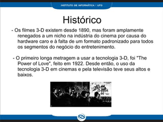 Histórico - Os filmes 3-D existem desde 1890, mas foram amplamente renegados a um nicho na indústria do cinema por causa do hardware caro e à falta de um formato padronizado para todos os segmentos do negócio do entretenimento.     - O primeiro longa metragem a usar a tecnologia 3-D, foi "The Power of Love", feito em 1922. Desde então, o uso da tecnologia 3-D em cinemas e pela televisão teve seus altos e baixos. 