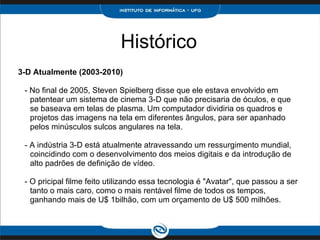 Histórico 3-D Atualmente (2003-2010)     - No final de 2005, Steven Spielberg disse que ele estava envolvido em patentear um sistema de cinema 3-D que não precisaria de óculos, e que se baseava em telas de plasma. Um computador dividiria os quadros e projetos das imagens na tela em diferentes ângulos, para ser apanhado pelos minúsculos sulcos angulares na tela.        - A indústria 3-D está atualmente atravessando um ressurgimento mundial, coincidindo com o desenvolvimento dos meios digitais e da introdução de alto padrões de definição de vídeo.        - O pricipal filme feito utilizando essa tecnologia é "Avatar", que passou a ser tanto o mais caro, como o mais rentável filme de todos os tempos, ganhando mais de U$ 1bilhão, com um orçamento de U$ 500 milhões. 