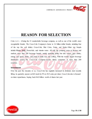 CORPORATE GOVERNANCE PROJECT
Page 10 of 40
REASON FOR SELECTION
Coke is it -- it being the #1 nonalcoholic beverage company, as well as one of the world's most
recognizable brands. The Coca-Cola Company is home to 16 billion dollar brands, including four
of the top five soft drinks: Coca-Cola, Diet Coke, Fanta, and Sprite. Other top brands
include Minute Maid, PowerAde, and vitamin water. All told, the company owns or licenses and
markets more than 500 beverage brands, mainly sparkling drinks but also waters, juice drinks,
energy and sports drinks, and ready-to-drink teas and coffees. With the world's largest beverage
distribution system, The Coca-Cola Company reaches thirsty consumers in more than 200
countries.
Investment
Over the past five decades or so, Coca-Cola has regularly increased its dividend, most recently
lifting its quarterly payout on KO stock by 9% to 30.5 cents per share. Coca-Cola also is focused
on share repurchases, buying back $4.8 billion worth of shares last year.
 