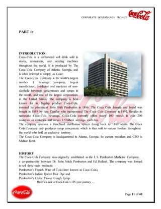 CORPORATE GOVERNANCE PROJECT
Page 11 of 40
PART 1:
INTRODUCTION
Coca-Cola is a carbonated soft drink sold in
stores, restaurants, and vending machines
throughout the world. It is produced by The
Coca-Cola Company of Atlanta, Georgia, and
is often referred to simply as Coke.
The Coca-Cola Company is the world's largest
number 1 beverage company, largest
manufacturer, distributor and marketer of non-
alcoholic beverage concentrates and syrups in
the world, and one of the largest corporations
in the United States. The company is best
known for its flagship product Coca-Cola,
invented by pharmacist John Stith Pemberton in 1886. The Coca Cola formula and brand was
bought in 1889 by Asa Candler who incorporated The Coca-Cola Company in 1892. Besides its
namesake Coca-Cola beverage, Coca-Cola currently offers nearly 400 brands in over 200
countries or territories and serves 1.5 billion servings each day.
The company operates a franchised distribution system dating back to 1889 where The Coca
Cola Company only produces syrup concentrate which is then sold to various bottlers throughout
the world who hold an exclusive territory.
The Coca-Cola Company is headquartered in Atlanta, Georgia. Its current president and CEO is
Muhtar Kent.
HISTORY
The Coca-Cola Company was originally established as the J. S. Pemberton Medicine Company,
a co-partnership between Dr. John Stitch Pemberton and Ed Holland. The company was formed
to sell three main products:
Pemberton's French Wine of Cola (later known as Coca-Cola),
Pemberton's Indian Queen Hair Dye and
Pemberton's Globe Flower Cough Syrup.
Here’s a look at Coca-Cola’s 125-year journey …
 
