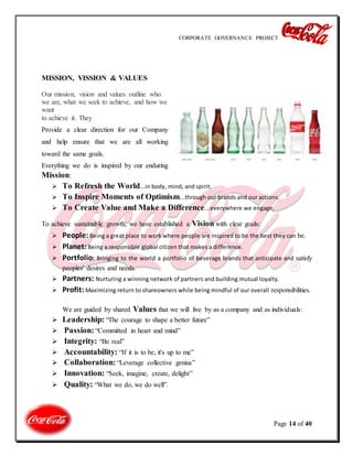 CORPORATE GOVERNANCE PROJECT
Page 14 of 40
MISSION, VISSION & VALUES
Our mission, vision and values outline who
we are, what we seek to achieve, and how we
want
to achieve it. They
Provide a clear direction for our Company
and help ensure that we are all working
toward the same goals.
Everything we do is inspired by our enduring
Mission:
 To Refresh the World...in body, mind, and spirit.
 To Inspire Moments of Optimism...through our brands and our actions.
 To Create Value and Make a Difference...everywhere we engage.
To achieve sustainable growth, we have established a Vision with clear goals:
 People: Being a great place to work where people are inspired to be the best they can be.
 Planet: Being a responsible global citizen that makes a difference.
 Portfolio: Bringing to the world a portfolio of beverage brands that anticipate and satisfy
peoples' desires and needs.
 Partners: Nurturing a winning network of partners and building mutual loyalty.
 Profit: Maximizing return to shareowners while being mindful of our overall responsibilities.
We are guided by shared Values that we will live by as a company and as individuals:
 Leadership: “The courage to shape a better future”
 Passion: “Committed in heart and mind”
 Integrity: “Be real”
 Accountability: “If it is to be, it's up to me”
 Collaboration: “Leverage collective genius”
 Innovation: “Seek, imagine, create, delight”
 Quality: “What we do, we do well”.
 