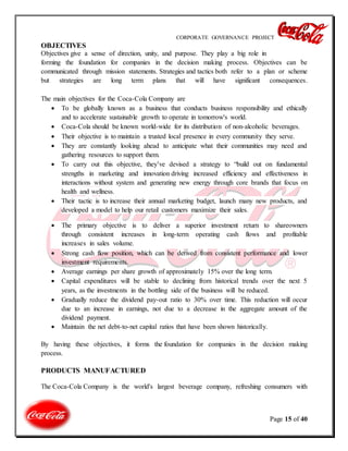 CORPORATE GOVERNANCE PROJECT
Page 15 of 40
OBJECTIVES
Objectives give a sense of direction, unity, and purpose. They play a big role in
forming the foundation for companies in the decision making process. Objectives can be
communicated through mission statements. Strategies and tactics both refer to a plan or scheme
but strategies are long term plans that will have significant consequences.
The main objectives for the Coca-Cola Company are
 To be globally known as a business that conducts business responsibility and ethically
and to accelerate sustainable growth to operate in tomorrow's world.
 Coca-Cola should be known world-wide for its distribution of non-alcoholic beverages.
 Their objective is to maintain a trusted local presence in every community they serve.
 They are constantly looking ahead to anticipate what their communities may need and
gathering resources to support them.
 To carry out this objective, they’ve devised a strategy to “build out on fundamental
strengths in marketing and innovation driving increased efficiency and effectiveness in
interactions without system and generating new energy through core brands that focus on
health and wellness.
 Their tactic is to increase their annual marketing budget, launch many new products, and
developed a model to help our retail customers maximize their sales.
 The primary objective is to deliver a superior investment return to shareowners
through consistent increases in long-term operating cash flows and profitable
increases in sales volume.
 Strong cash flow position, which can be derived from consistent performance and lower
investment requirements.
 Average earnings per share growth of approximately 15% over the long term.
 Capital expenditures will be stable to declining from historical trends over the next 5
years, as the investments in the bottling side of the business will be reduced.
 Gradually reduce the dividend pay-out ratio to 30% over time. This reduction will occur
due to an increase in earnings, not due to a decrease in the aggregate amount of the
dividend payment.
 Maintain the net debt-to-net capital ratios that have been shown historically.
By having these objectives, it forms the foundation for companies in the decision making
process.
PRODUCTS MANUFACTURED
The Coca-Cola Company is the world's largest beverage company, refreshing consumers with
 