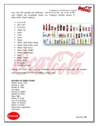 CORPORATE GOVERNANCE PROJECT
Page 16 of 40
more than 500 sparkling and still brands. Led by Coca-Cola, one of the world's
most valuable and recognizable brands, our Company's portfolio features 17
billion-dollar brands including
 Coca-Cola
 Diet Coke
 Coke Zero
 Thums Up
 Sprite
 Fanta
 Limca
 Maaza
 Minute Maid Pulpy Orange
 Minute Maid Nimbu Fresh
 Minute Maid Guava
 Maaza Milky Delight
 Minute Maid Mango
 Burn
 Kinley Water
 Kinley Soda
 Schweppes
 GEORGIA Gold
Through the world's largest beverage distribution system, consumers in more than 200 countries
enjoy our beverages at a rate of 1.9 billion servings a day.
BOARD OF DIRECTORS
Muhtar Kent( CEO)
Herbert A. Allen
Ronald W. Allen
Ana Botín
Howard G. Buffett
Richard M. Daley
Barry Diller
Helene D. Gayle
Evan G. Greenberg
Alexis M. Herman
Robert A. Kotick
Maria Elena Lagomasino
Sam Nunn
 