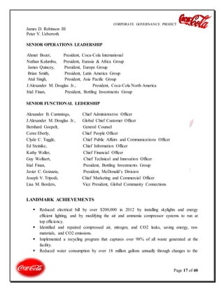 CORPORATE GOVERNANCE PROJECT
Page 17 of 40
James D. Robinson III
Peter V. Ueberroth
SENIOR OPERATIONS LEADERSHIP
Ahmet Bozer, President, Coca-Cola International
Nathan Kalumbu, President, Eurasia & Africa Group
James Quincey, President, Europe Group
Brian Smith, President, Latin America Group
Atul Singh, President, Asia Pacific Group
J.Alexander M. Douglas Jr., President, Coca-Cola North America
Irial Finan, President, Bottling Investments Group
SENIOR FUNCTIONAL LEDERSHIP
Alexander B. Cummings, Chief Administrative Officer
J.Alexander M. Douglas Jr., Global Chief Customer Officer
Bernhard Goepelt, General Counsel
Ceree Eberly, Chief People Officer
Clyde C. Tuggle, Chief Public Affairs and Communications Officer
Ed Steinike, Chief Information Officer
Kathy Waller, Chief Financial Officer
Guy Wollaert, Chief Technical and Innovation Officer
Irial Finan, President, Bottling Investments Group
Javier C. Goizueta, President, McDonald’s Division
Joseph V. Tripodi, Chief Marketing and Commercial Officer
Lisa M. Borders, Vice President, Global Community Connections
LANDMARK ACHIEVEMENTS
 Reduced electrical bill by over $200,000 in 2012 by installing skylights and energy
efficient lighting, and by modifying the air and ammonia compressor systems to run at
top efficiency.
 Identified and repaired compressed air, nitrogen, and CO2 leaks, saving energy, raw
materials, and CO2 emissions.
 Implemented a recycling program that captures over 98% of all waste generated at the
facility.
 Reduced water consumption by over 18 million gallons annually through changes to the
 