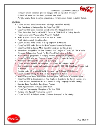 CORPORATE GOVERNANCE PROJECT
Page 18 of 40
conveyor system, sanitation process changes, and an inspection procedure
to ensure all water leaks are fixed, no matter how small.
 Provided empty drums to various organizations for conversion to rain collection barrels.
AWARDS
 Coca-Cola HBC excels in the World Beverage Innovation Awards
 Dual Accolades in Sustainability for Coca-Cola HBC
 Coca-Cola HBC earns prominent award for its 2013 Integrated Report
 Triple distinction for Coca-Cola HBC Greece in 2014 Health & Safety Awards
 Fanta Lemon is the 'Product of the Year 2014' in Italy
 Amita & Amita Motion, Products of the Year in Greece
 Polish plant awarded for safety culture
 Coca-Cola HBC ranks second as a Top Employer in Moldova
 Coca-Cola HBC ranks first as the Best Company Leader in Romania
 Coca-Cola HBC in Serbia, Most Desirable Employer for the 3rd time
 International recognition for “Our Beautiful Sava” project of Coca-Cola HBC Croatia
 Corporate Volunteering Award For The Coca-Cola System In Serbia
 Active lifestyle programme in Hungary receives prestigious recognition
 Coca-Cola HBC wins the “Business Partner Plus 2013” award in Serbia
 Promotions of the year for Coca-Cola in Hungary
 Coca-Cola HBC receives the European CSR Award for “Mission Water”
 Best organisational culture and engagement project by HR Club Excellence Awards Gala
in Romania
 Hungary ranks 6th as Most Desirable Employer and 2nd in the FMCG sector
 Coca-Cola HBC among the Top Ten Best Employers in Russia
 Newly European Water Stewardship Standard gives Gold Medal to Romanian plant
 Coca-Cola HBC in Croatia receives Top Employer Certificate for the 6th year in a row
 Coca-Cola HBC awarded for its 2011 Health & Safety Campaign on Safe Driving
 Superior Taste Awards for Two Cappy Products
 Natur Aqua Emotion is Product of the Year
 Coca-Cola Cup Awarded Champion of the Year 2011
 Hungary wins Special Volunteering Award
 Coca-Cola HBC in Bulgaria named ‘Greenest Company’ in the country
 