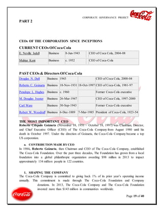CORPORATE GOVERNANCE PROJECT
Page 19 of 40
PART 2
CEOs OF THE CORPORATION SINCE INCEPTIONS
CURRENT CEOs OfCoca Cola
E. Neville Isdell Business 8-Jun-1943 CEO of Coca Cola, 2004-08
Muhtar Kent Business c. 1952 CEO of Coca-Cola
PAST CEOs & Directors Of Coca Cola
Douglas N. Daft Business 1943 CEO of Coca Cola, 2000-04
Roberto C. Goizueta Business 18-Nov-1931 18-Oct-1997 CEO of Coca-Cola, 1981-97
Penelope L. Hughes Business c. 1960 Former Coca-Cola executive
M. Douglas Ivester Business 26-Mar-1947 CEO of Coca Cola, 1997-2000
Carl Ware Business 30-Sep-1943 Former Coca-Cola executive
Robert W. Woodruff Business 6-Dec-1889 7-Mar-1985 President of Coca-Cola, 1923-54
THE MOST IMPORTANT CEO
Roberto Críspulo Goizueta (November 18, 1931 – October 18, 1997) was Chairman, Director,
and Chief Executive Officer (CEO) of The Coca-Cola Company from August 1980 until his
death in October 1997. Under the direction of Goizueta, the Coca-Cola Company became a top
US corporation.
a. CONTRIBUTION MADE BY CEO
In 1984, Roberto Goizueta, then Chairman and CEO of The Coca-Cola Company, established
The Coca-Cola Foundation. Over the past three decades, The Foundation has grown from a local
foundation into a global philanthropic organization awarding $98 million in 2013 to impact
approximately 134 million people in 122 countries.
1. SHAPING THE COMPANY
The Coca-Cola Company is committed to giving back 1% of its prior year’s operating income
annually. This commitment is made through The Coca-Cola Foundation and Company
donations. In 2013, The Coca-Cola Company and The Coca-Cola Foundation
invested more than $143 million in communities worldwide.
 
