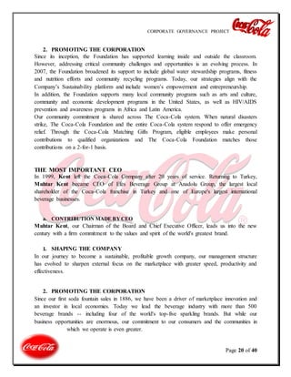 CORPORATE GOVERNANCE PROJECT
Page 20 of 40
2. PROMOTING THE CORPORATION
Since its inception, the Foundation has supported learning inside and outside the classroom.
However, addressing critical community challenges and opportunities is an evolving process. In
2007, the Foundation broadened its support to include global water stewardship programs, fitness
and nutrition efforts and community recycling programs. Today, our strategies align with the
Company’s Sustainability platform and include women’s empowerment and entrepreneurship.
In addition, the Foundation supports many local community programs such as arts and culture,
community and economic development programs in the United States, as well as HIV/AIDS
prevention and awareness programs in Africa and Latin America.
Our community commitment is shared across The Coca-Cola system. When natural disasters
strike, The Coca-Cola Foundation and the entire Coca-Cola system respond to offer emergency
relief. Through the Coca-Cola Matching Gifts Program, eligible employees make personal
contributions to qualified organizations and The Coca-Cola Foundation matches those
contributions on a 2-for-1 basis.
THE MOST IMPORTANT CEO
In 1999, Kent left the Coca-Cola Company after 20 years of service. Returning to Turkey,
Muhtar Kent became CEO of Efes Beverage Group at Anadolu Group, the largest local
shareholder of the Coca-Cola franchise in Turkey and one of Europe's largest international
beverage businesses.
a. CONTRIBUTION MADE BY CEO
Muhtar Kent, our Chairman of the Board and Chief Executive Officer, leads us into the new
century with a firm commitment to the values and spirit of the world's greatest brand.
1. SHAPING THE COMPANY
In our journey to become a sustainable, profitable growth company, our management structure
has evolved to sharpen external focus on the marketplace with greater speed, productivity and
effectiveness.
2. PROMOTING THE CORPORATION
Since our first soda fountain sales in 1886, we have been a driver of marketplace innovation and
an investor in local economies. Today we lead the beverage industry with more than 500
beverage brands -- including four of the world's top-five sparkling brands. But while our
business opportunities are enormous, our commitment to our consumers and the communities in
which we operate is even greater.
 