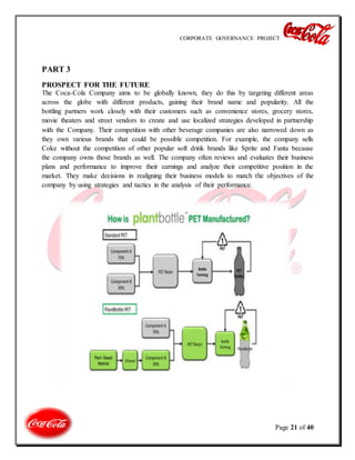 CORPORATE GOVERNANCE PROJECT
Page 21 of 40
PART 3
PROSPECT FOR THE FUTURE
The Coca-Cola Company aims to be globally known, they do this by targeting different areas
across the globe with different products, gaining their brand name and popularity. All the
bottling partners work closely with their customers such as convenience stores, grocery stores,
movie theaters and street vendors to create and use localized strategies developed in partnership
with the Company. Their competition with other beverage companies are also narrowed down as
they own various brands that could be possible competition. For example, the company sells
Coke without the competition of other popular soft drink brands like Sprite and Fanta because
the company owns those brands as well. The company often reviews and evaluates their business
plans and performance to improve their earnings and analyze their competitive position in the
market. They make decisions in realigning their business models to match the objectives of the
company by using strategies and tactics in the analysis of their performance.
 