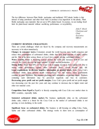 CORPORATE GOVERNANCE PROJECT
Page 22 of 40
The key difference between Plant Bottle packaging and traditional PET plastic bottles is that
instead of using petroleum and other fossil fuels to produce a key ingredient in the plastic, Plant
Bottle packaging uses materials that are up to 30% plants-based. In essence, we are trading fossil
fuels for plant-based material without sacrificing performance or recyclability.
John F. Brock
Chairman and
Chief
Executive
Officer
CURRENT BUSINESS CHALLENGES
There are certain challenges which are faced by the company and recovery measurements are
necessary to be taken immediately.
Changes in consumer tastes. Consumers around the world become more health conscious and
reduce their consumption of carbonated drinks, drinks that have large amounts of sugar, calories
and fat. This is the most serious threat as Coca Cola is mainly serving carbonated drinks.
Water scarcity. Water is becoming scarcer around the world and increases both in cost and
criticism for Coca Cola over the large amounts of water used in production.
Strong dollar. More than 60% of The Coca Cola Company income is from outside US. Due to
strong dollar performance against other currencies firm’s overall income may fall.
Legal requirements to disclose negative information on product labels. Some Coca Cola’s
carbonated drinks have adverse health consequences. For this reason, many governments
consider to pass legislation that requires disclosing such information on product labels. Products
containing such information may be perceived negatively and lose its customers.
Decreasing gross profit and net profit margins. Coca Cola’s gross profit and net profit margin
was decreasing over the past few years and may continue to decrease due to higher water and
other raw material costs.
Competition from PepsiCo. PepsiCo is fiercely competing with Coca Cola over market share in
BRIC countries, especially India.
Saturated carbonated drinks market. The business significantly relies on the carbonated
drinks sales, which is a threat for the Coca Cola as the market of carbonated drinks is not
growing or even declining in the world.
Significant focus on carbonated drinks. The business is still focusing on selling Coke, Fanta,
Sprite and other carbonated drinks. This strategy works in short term as consumption of
 