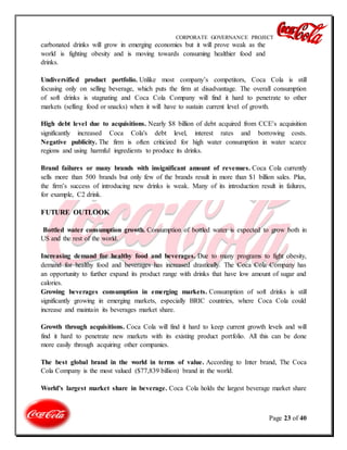 CORPORATE GOVERNANCE PROJECT
Page 23 of 40
carbonated drinks will grow in emerging economies but it will prove weak as the
world is fighting obesity and is moving towards consuming healthier food and
drinks.
Undiversified product portfolio. Unlike most company’s competitors, Coca Cola is still
focusing only on selling beverage, which puts the firm at disadvantage. The overall consumption
of soft drinks is stagnating and Coca Cola Company will find it hard to penetrate to other
markets (selling food or snacks) when it will have to sustain current level of growth.
High debt level due to acquisitions. Nearly $8 billion of debt acquired from CCE’s acquisition
significantly increased Coca Cola's debt level, interest rates and borrowing costs.
Negative publicity. The firm is often criticized for high water consumption in water scarce
regions and using harmful ingredients to produce its drinks.
Brand failures or many brands with insignificant amount of revenues. Coca Cola currently
sells more than 500 brands but only few of the brands result in more than $1 billion sales. Plus,
the firm’s success of introducing new drinks is weak. Many of its introduction result in failures,
for example, C2 drink.
FUTURE OUTLOOK
Bottled water consumption growth. Consumption of bottled water is expected to grow both in
US and the rest of the world.
Increasing demand for healthy food and beverages. Due to many programs to fight obesity,
demand for healthy food and beverages has increased drastically. The Coca Cola Company has
an opportunity to further expand its product range with drinks that have low amount of sugar and
calories.
Growing beverages consumption in emerging markets. Consumption of soft drinks is still
significantly growing in emerging markets, especially BRIC countries, where Coca Cola could
increase and maintain its beverages market share.
Growth through acquisitions. Coca Cola will find it hard to keep current growth levels and will
find it hard to penetrate new markets with its existing product portfolio. All this can be done
more easily through acquiring other companies.
The best global brand in the world in terms of value. According to Inter brand, The Coca
Cola Company is the most valued ($77,839 billion) brand in the world.
World’s largest market share in beverage. Coca Cola holds the largest beverage market share
 