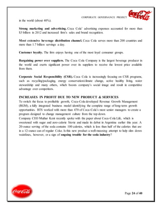 CORPORATE GOVERNANCE PROJECT
Page 24 of 40
in the world (about 40%).
Strong marketing and advertising. Coca Cola’ advertising expenses accounted for more than
$3 billion in 2012 and increased firm’s sales and brand recognition.
Most extensive beverage distribution channel. Coca Cola serves more than 200 countries and
more than 1.7 billion servings a day.
Customer loyalty. The firm enjoys having one of the most loyal consumer groups.
Bargaining power over suppliers. The Coca Cola Company is the largest beverage producer in
the world and exerts significant power over its suppliers to receive the lowest price available
from them.
Corporate Social Responsibility (CSR). Coca Cola is increasingly focusing on CSR programs,
such as recycling/packaging, energy conservation/climate change, active healthy living, water
stewardship and many others, which boosts company’s social image and result in competitive
advantage over competitors.
INCREASES IN PROFIT DUE TO NEW PRODUCT & SERVICES
To switch the focus to profitable growth, Coca-Cola developed Revenue Growth Management
(RGM), a fully integrated business model identifying the complete range of long-term growth
opportunities. BTS worked with more than 470 of Coca-Cola’s most senior managers to create a
program designed to change management culture from the top down.
Company CEO Muthar Kent recently spoke with the paper about Coca-Cola Life, which is
sweetened with sugar and zero-calorie Stevie and made its debut in Argentina earlier this year. A
20-ounce serving of the soda contains 100 calories, which is less than half of the calories that are
in a 12-ounce can of regular Coke. Is this new product a well-meaning attempt to help slim down
waistlines, however, or a sign of ongoing trouble for the soda industry?
 