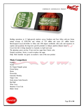 CORPORATE GOVERNANCE PROJECT
Page 25 of 40
Bottling operations in 12 high-growth markets across Southern and East Africa with pro forma
annual revenue of US$2.9bn and volume of 729 million unit cases (41 million hector
liters)Largest Coca-Cola bottler in Africa and 10th largest worldwide with scale and resources to
capture and accelerate the long-term growth potential in African markets Shared vision
Coca Cole Life is being launched in Australia in April next year
The gleaming green can has 35 per cent less sugar than Classic coke
Natural sweetener, Stevie, is used to replace the sugar
Daily Mail Australia was given an exclusive taste of the new product
Main Competitors
PepsiCo
Nestle
Dr. Pepper Snapple group
Ocean Spray
Rasna
PowerAde
Gatorade Monday
Virgin Cola
Soda stream Soda Stream's
Red Bull
Wine Coca.
Benetton Coca Cola
Bisleri home
 