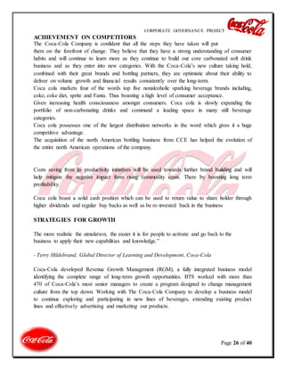 CORPORATE GOVERNANCE PROJECT
Page 26 of 40
ACHIEVEMENT ON COMPETITORS
The Coca-Cola Company is confident that all the steps they have taken will put
them on the forefront of change. They believe that they have a strong understanding of consumer
habits and will continue to learn more as they continue to build our core carbonated soft drink
business and as they enter into new categories. With the Coca-Cola’s new culture taking hold,
combined with their great brands and bottling partners, they are optimistic about their ability to
deliver on volume growth and financial results consistently over the long-term.
Coca cola markets four of the words top five nonalcoholic sparking beverage brands including,
coke, coke diet, sprite and Fanta. Thus boasting a high level of consumer acceptance.
Given increasing health consciousness amongst consumers. Coca cola is slowly expending the
portfolio of non-carbonating drinks and command a leading space in many still beverage
categories.
Coca cola possesses one of the largest distribution networks in the word which gives it a huge
competitive advantage.
The acquisition of the north American bottling business from CCE has helped the evolution of
the entire north American operations of the company.
Costs saving from its productivity initiatives will be used towards further brand building and will
help mitigate the negative impact from rising commodity costs. There by boosting long term
profitability.
Coca cola boast a solid cash position which can be used to return value to share holder through
higher dividends and regular buy backs as well as be re-invested back in the business
STRATEGIES FOR GROWTH
The more realistic the simulation, the easier it is for people to activate and go back to the
business to apply their new capabilities and knowledge.”
- Terry Hildebrand, Global Director of Learning and Development, Coca-Cola
Coca-Cola developed Revenue Growth Management (RGM), a fully integrated business model
identifying the complete range of long-term growth opportunities. BTS worked with more than
470 of Coca-Cola’s most senior managers to create a program designed to change management
culture from the top down. Working with The Coca-Cola Company to develop a business model
to continue exploring and participating in new lines of beverages, extending existing product
lines and effectively advertising and marketing our products.
 