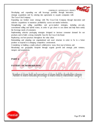 CORPORATE GOVERNANCE PROJECT
Page 27 of 40
Developing and expanding our still beverage portfolio through innovation,
strategic acquisitions and by entering into agreements to acquire companies with
The Coca-Cola Company;
Expanding our bottled water strategy with The Coca-Cola Company through innovation and
selective acquisitions to maximize profitability across our market territories.
Strengthening our selling capabilities and go-to-market strategies, including pre-sale,
conventional selling and hybrid routes, in order to get closer to our clients and help them satisfy
the beverage needs of consumers.
Implementing selective packaging strategies designed to increase consumer demand for our
products and to build a strong returnable base for the Coca-Cola brand.
Replicating our best practices throughout the value chain.
Rationalizing and adapting our organizational and asset structure in order to be in a better
position to respond to a changing competitive environment.
Committing to building a multi-cultural collaborative team, from top to bottom; and
Broadening our geographic footprint through organic growth and strategic joint ventures,
mergers and acquisitions.
PART 4
PATTERN OF SHAREHOLDING
 
