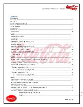 CORPORATE GOVERNANCE PROJECT
Page 3 of 40
Contents
CONTENTS.................................................................................................................................... 3
PREFACE....................................................................................................................................... 5
ACKNOWLEDGEMENT .............................................................................................................. 6
DEDICATION................................................................................................................................ 7
ABSTRACT.................................................................................................................................... 8
Investment................................................................................................................................. 10
PART 1: ........................................................................................................................................ 11
INTRODUCTION .................................................................................................................... 11
HISTORY ................................................................................................................................. 11
MISSION, VISSION & VALUES ........................................................................................... 14
OBJECTIVES ........................................................................................................................... 15
PRODUCTS MANUFACTURED ........................................................................................... 15
BOARD OF DIRECTORS ....................................................................................................... 16
LANDMARK ACHIEVEMENTS ........................................................................................... 17
AWARDS ............................................................................................................................. 18
PART 2 ......................................................................................................................................... 19
CEOs of the Corporation since Corporations inceptions .......................................................... 19
Current CEOs of Coca Cola...................................................................................................... 19
Past CEOs & Directors of Coca Cola ....................................................................................... 19
The most important CEO .......................................................................................................... 19
a. Contribution made by CEO............................................................................................ 19
The most important CEO .......................................................................................................... 20
a. Contribution made by CEO............................................................................................ 20
PART 3 ......................................................................................................................................... 21
PROSPECT FOR THE FUTURE............................................................................................. 21
CURRENT BUSINESS CHALLENGES ................................................................................. 22
FUTURE OUTLOOK............................................................................................................... 23
INCREASES IN PROFIT DUE TO NEW PRODUCT ........................................................... 24
ACHIEVEMENT ON COMPETITORS .................................................................................. 26
STRATEGIES FOR GROWTH....................................................................................................26
PART 4..........................................................................................................................................27
 