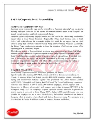 CORPORATE GOVERNANCE PROJECT
Page 35 of 40
PART 5 : Corporate Social Responsibility
ANALYSING CORPORATION CSR
Corporate social responsibility may also be referred to as "corporate citizenship" and can involve
incurring short-term costs that do not provide an immediate financial benefit to the company, but
instead promote positive social and environmental change.
Corporate Social Responsibility projects within Coca-Cola Sabco are chosen using decentralized
model within a broad Group Corporate Responsibility Policy. Each territory, and, in South
Africa, each region chooses the community project they would like to support, but are called
upon to justify their selections within the Group Policy and Governance Processes. Additionally,
the Group Policy requires each operation to invest the equivalent of at least one percent of its
operating profit in community projects.
The following section of the report intends to present some examples of how Coca-Cola Sabco
Partners with its communities to provide support in areas where assistance is required. While
Coca-Cola Sabco often provides funding for projects, many of our employees devote their own
time to the initiatives we support and we thank them as well as the many people from the
Community organizations we partner with. Their selfless devotion to securing the welfare of
Others help make the world a place that we can be proud to live in.
HEALTH & WELL BEING
The Company’s operations conduct intervention programs that address
Specific health risks, including HIV/AIDS, malaria and lifestyle diseases such as obesity. In
Nigeria, for example, Coca-Cola Hellenic provides HIV/AIDS education, voluntary counseling,
Testing and anti-retroviral medicines together with government, the Global Business Coalition
on HIV/AIDS, Tuberculosis and Malaria, local NGOs and The Coca-Cola Company. Awareness
Activities were extended in 2007 to reach 3,000 part-time employees, dealers, suppliers and
Contractors. In Ukraine, all supervisors and managers were trained to manage HIV/AIDS in the
Workplace during 2007.The Company’s Nigerian operations teaches employees to prevent and
control malaria at work and at home. During 2007 a further 5,000 insecticide-treated nets were
provided for employees to use at home. Physical activity and nutrition education are the focus of
Company efforts in countries where obesity and lifestyle diseases are rising. New programs have
been launched in Greece, in addition to those in Hungary, Romania and Ireland.
 