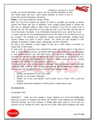 CORPORATE GOVERNANCE PROJECT
Page 37 of 40
provide any personal information. Anyone who has provided information to these
sites should contact their local and/or federal authorities for advice on how to
protect their personal information and privacy.
Rumor: Coca-Cola job offers/job posting websites
Fact The Coca-Cola Company has learned of emails in circulation and postings on internet
websites that falsely offer jobs to individuals. Some examples include: Emails or websites that
offer jobs to individuals willing to collect money on behalf of Coca-Cola for charity work in
Georgia and Asia. The subject line on such emails may read "Coca-Cola Jobs" and may refer to
Coca-Cola Charity Coordinator, Coca-ColaCharityCoordinator@live.com, and/or Tony Cook.
A website using the url www.instanthumanrecources.com that claims to be an official job site for
the Company. The fraudulent job application requests personal information, including Social
Security numbers and copies of driver’s licenses. The website has been designed to look
legitimate by including Company images, photographs and other trademarks.
An offer to pay individuals to place signage on their cars or other vehicles to advertise our
energy drink or other brands.
In some cases, the perpetrators have contacted the victims and falsely claimed to hire them in
order to obtain additional personal and financial information and in some cases have asked them
to cash fraudulent checks and send them money. The Coca-Cola Company is in no way
associated with this website. The jobs listed on the sites or in the emails are not real, we are not a
sponsor, and our name and trademarks are used here without permission. We are currently
investigating the situation with the appropriate authorities
This appears to be a form of fraud known as "phishing," wherein perpetrators attempt to develop
relationships with victims in order to obtain personal and financial information. Common signs
that a message may be a part of an email scam or phishing campaign include:
 Spelling and grammatical errors in the email;
 Improper use of company trademarks;
 Sender's use of free, non-corporate email accounts (such as Yahoo!, AOL, g-mail and
Hotmail);
 Requests for personal information and the promise of quick financial gain.
PUNISHMENTS
In September 2009
SHANGHAI — Police here have detained a former employee of a Coca-Cola bottling plant,
whom they accused of corruption and bribery. The detention of the employee from the Shanghai
Shen-Mei Beverage and Food Company, a bottling plant partly owned by Coca-Cola, was
reported over the weekend by China’s state-run news media, which said the employee took about
 