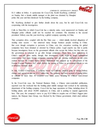 CORPORATE GOVERNANCE PROJECT
Page 38 of 40
$1.5 million in bribes. A spokesman for Coca-Cola, Kenth Kaerhoeg, confirmed
on Sunday that a female middle manager at the plant was detained by Shanghai
police this year and then dismissed by the bottling company.
Mr. Kaerhoeg declined to give further details about the case, but he said Coca-Cola was
cooperating with the investigation.
Calls to Shen-Mei, in which Coca-Cola has a minority stake, went unanswered on Sunday and
Shanghai police officials could not be reached for comment. The detention is the second
prominent bribery case this year involving a global company operating in China.
That corruption drive, coupled with the Rio Tinto case — which initially involved allegations of
stealing state secrets — has unnerved many foreign business people working in China.
But even though corruption is pervasive in China, very few executives working for global
companies have been detained or arrested by Chinese police. Legal experts say that is partly
because investigators focus on the government officials who accept the bribes; but they also say
the government is reluctant to go after foreign companies. There have been indications in
China’s state-run news media, though, that investigators could begin to target multinational
corporations. And many foreign companies operating here are warning employees to use extra
caution because the United States Justice Department has stepped up its enforcement of the
Foreign Corrupt Practices Act, which forbids the paying of bribes to government officials to win
or influence business deals.
In July, Control Components, a company based in California, pleaded guilty to foreign bribery
charges and agreed to pay an $18.2 million fine. The company had been accused of paying bribes
to officials in more than 30 countries over many years, including to Chinese state-owned
companies.
In the Coca-Cola case, the National Business Daily, a Chinese state-controlled publication,
reported over the weekend that the bottling plant middle manager had worked in the marketing
department of the bottling company. Coca-Cola has huge operations in China, including about 38
bottling plants, and about 30,000 employees in China, and is pushing to expand aggressively
here. This year, the company’s move to pay $2.4 billion to acquire one of China’s biggest juice
makers, the Huiyuan Juice Group, was blocked by the Chinese government, which cited antitrust
concerns.
 