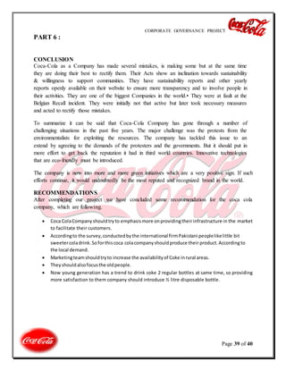 CORPORATE GOVERNANCE PROJECT
Page 39 of 40
PART 6 :
CONCLUSION
Coca-Cola as a Company has made several mistakes, is making some but at the same time
they are doing their best to rectify them. Their Acts show an inclination towards sustainability
& willingness to support communities. They have sustainability reports and other yearly
reports openly available on their website to ensure more transparency and to involve people in
their activities. They are one of the biggest Companies in the world.• They were at fault at the
Belgian Recall incident. They were initially not that active but later took necessary measures
and acted to rectify those mistakes.
To summarize it can be said that Coca-Cola Company has gone through a number of
challenging situations in the past five years. The major challenge was the protests from the
environmentalists for exploiting the resources. The company has tackled this issue to an
extend by agreeing to the demands of the protesters and the governments. But it should put in
more effort to get back the reputation it had in third world countries. Innovative technologies
that are eco-friendly must be introduced.
The company is now into more and more green initiatives which are a very positive sign. If such
efforts continue, it would undoubtedly be the most reputed and recognized brand in the world.
RECOMMENDATIONS
After completing our project we have concluded some recommendation for the coca cola
company, which are following.
 Coca ColaCompanyshouldtryto emphasismore onprovidingtheirinfrastructure in the market
to facilitate their customers.
 Accordingto the survey,conductedbythe international firmPakistani peoplelikelittle bit
sweetercoladrink.Soforthiscoca colacompanyshouldproduce their product.According to
the local demand.
 Marketingteamshouldtryto increase the availabilityof Coke inrural areas.
 Theyshouldalsofocusthe oldpeople.
 Now young generation has a trend to drink coke 2 regular bottles at same time, so providing
more satisfaction to them company should introduce ½ litre disposable bottle.
 