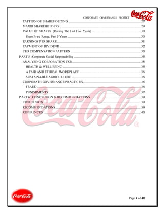 CORPORATE GOVERNANCE PROJECT
Page 4 of 40
PATTERN OF SHAREHOLDING .......................................................................................... 27
MAJOR SHAREHOLDERS .................................................................................................... 29
VALUE OF SHARES (During The Last Five Years) ............................................................. 30
Share Price Range, Past 5 Years ........................................................................................... 30
EARNINGS PER SHARE........................................................................................................ 31
PAYMENT OF DIVIDEND..................................................................................................... 32
CEO COMPENSATION PATTERN ....................................................................................... 33
PART 5 : Corporate Social Responsibility ................................................................................... 35
ANALYSING CORPORATION CSR ..................................................................................... 35
HEALTH & WELL BEING ................................................................................................. 35
A FAIR AND ETHICAL WORKPLACE............................................................................ 36
SUSTAINABLE AGRICULTURE ...................................................................................... 36
CORPORATE GOVERNANCE PRACTICES........................................................................ 36
FRAUD ................................................................................................................................. 36
PUNISHMENTS................................................................................................................... 37
PART 6 : CONCLUSION & RECOMMENDATIONS............................................................... 39
CONCLUSION......................................................................................................................... 39
RECOMMENDATIONS.......................................................................................................... 39
REFERENCES ......................................................................................................................... 40
 