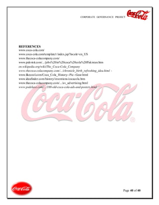 CORPORATE GOVERNANCE PROJECT
Page 40 of 40
REFERENCES
www.coca-cola.com/
www.coca-cola.com/template1/index.jsp?locale=en_US
www.thecoca-colacompany.com/
www.pakvisit.com/.../jobs%20in%20coca%20cola%20Pakistan.htm
en.wikipedia.org/wiki/The_Coca-Cola_Company
www.thecoca-colacompany.com/.../chronicle_birth_refreshing_idea.html -
www.likecool.com/Coca_Cola_History--Pic--Gear.html
www.ideafinder.com/history/inventions/cocacola.htm
www.thecoca-colacompany.com/.../av_advertising.html
www.psdeluxe.com/.../100-old-coca-cola-ads-and-posters.html
 
