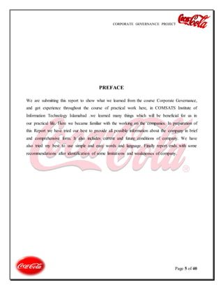 CORPORATE GOVERNANCE PROJECT
Page 5 of 40
PREFACE
We are submitting this report to show what we learned from the course Corporate Governance,
and got experience throughout the course of practical work here, in COMSATS Institute of
Information Technology Islamabad .we learned many things which will be beneficial for us in
our practical life. Here we became familiar with the working on the companies. In preparation of
this Report we have tried our best to provide all possible information about the company in brief
and comprehensive form. It also includes current and future conditions of company. We have
also tried my best to use simple and easy words and language. Finally report ends with some
recommendations after identification of some limitations and weaknesses of company.
 